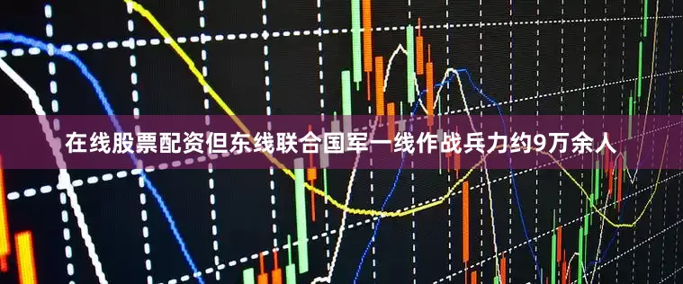 在线股票配资但东线联合国军一线作战兵力约9万余人