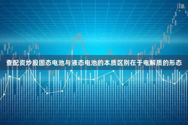 查配资炒股固态电池与液态电池的本质区别在于电解质的形态