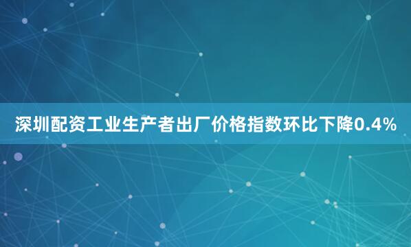 深圳配资工业生产者出厂价格指数环比下降0.4%