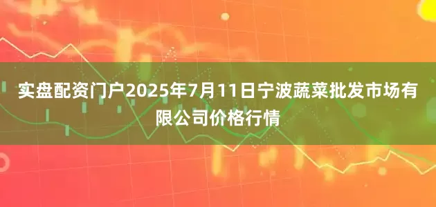 实盘配资门户2025年7月11日宁波蔬菜批发市场有限公司价格行情