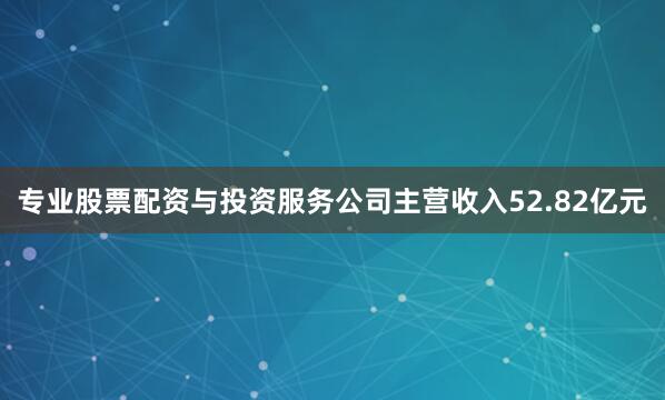 专业股票配资与投资服务公司主营收入52.82亿元
