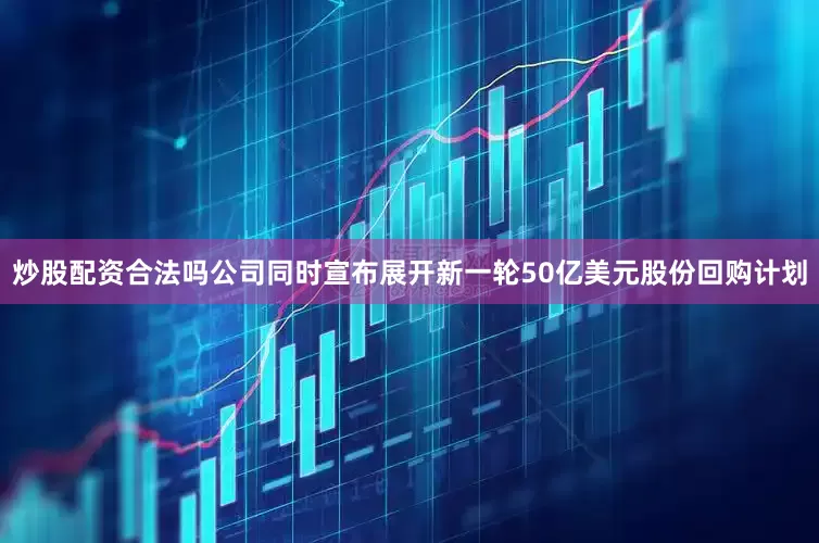 炒股配资合法吗公司同时宣布展开新一轮50亿美元股份回购计划