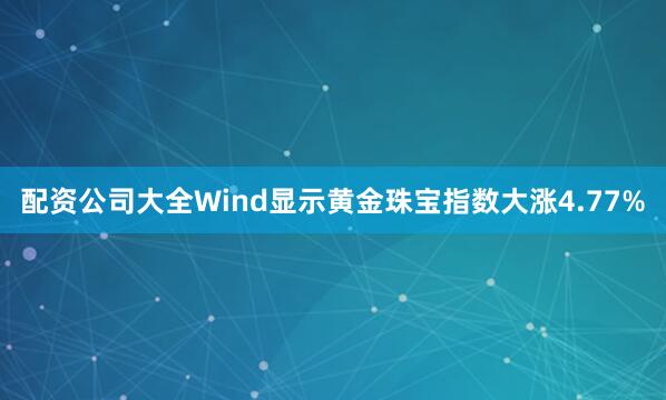 配资公司大全Wind显示黄金珠宝指数大涨4.77%