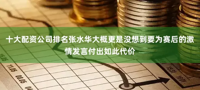 十大配资公司排名张水华大概更是没想到要为赛后的激情发言付出如此代价