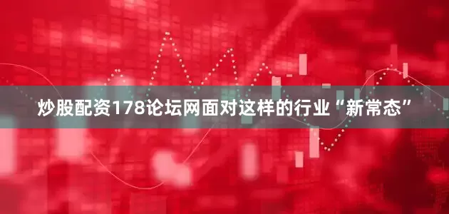 炒股配资178论坛网面对这样的行业“新常态”