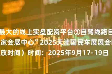 最大的线上实盘配资平台③自驾线路自驾：导航搜索“国家会展中心”2025天津国民车展展会时间（附开放时间）时间：2025年9月17-19日（周三-周五）9月17日-18日观众开放时间：9:00-17:009月19日观众开放时间：9:00-14:00展品范围与展馆布局汽车应用领域：汽车科技（含电动摩托）、汽车零部件、汽车后市场及用品、检测认证新能源领域：新能源汽车制造装备、新能源电池及充电、智能网联、